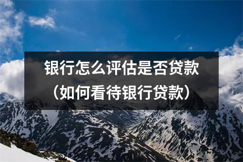 银行怎么评估是否贷款（如何看待银行贷款）