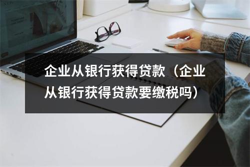 企业从银行获得贷款(企业从银行获得贷款要缴税吗)