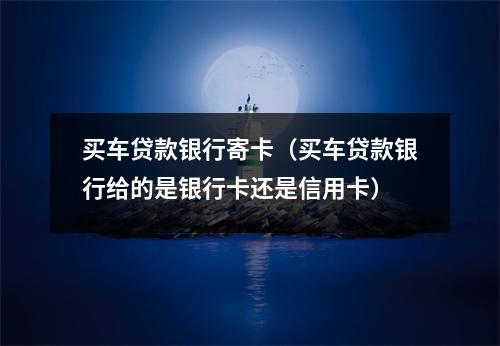 买车贷款银行寄卡（买车贷款银行给的是银行卡还是信用卡）