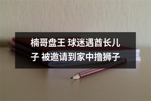 楠哥盘王 球迷遇酋长儿子 被邀请到家中撸狮子