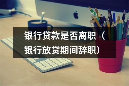 银行贷款是否离职（银行放贷期间辞职）
