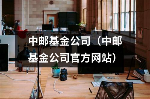 中邮基金公司（中邮基金公司官方网站）