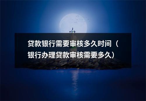 贷款银行需要审核多久时间（银行办理贷款审核需要多久）