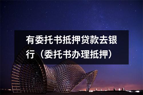 有委托书抵押贷款去银行（委托书办理抵押）