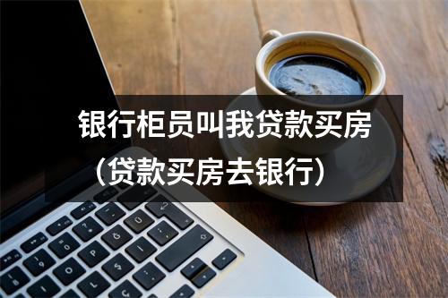 银行柜员叫我贷款买房（贷款买房去银行）