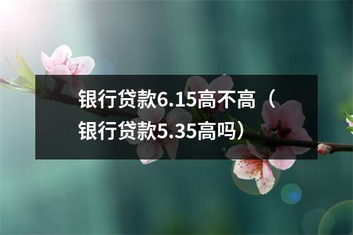 银行贷款6.15高不高（银行贷款5.35高吗）