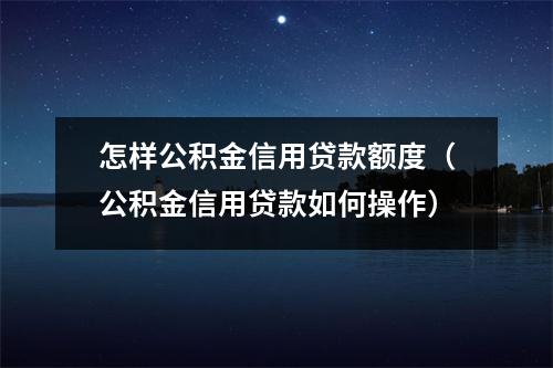 怎样公积金信用贷款额度（公积金信用贷款如何操作）