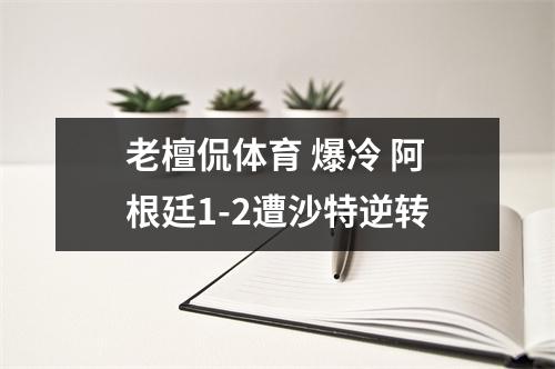 老檀侃体育 爆冷 阿根廷1-2遭沙特逆转