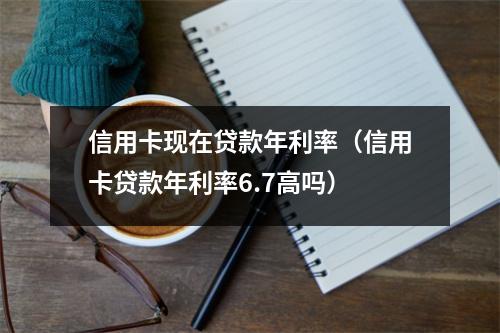 信用卡现在贷款年利率（信用卡贷款年利率6.7高吗）
