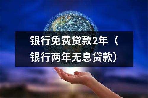 银行免费贷款2年（银行两年无息贷款）