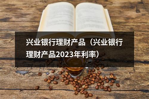 兴业银行理财产品(兴业银行理财产品2023年利率)