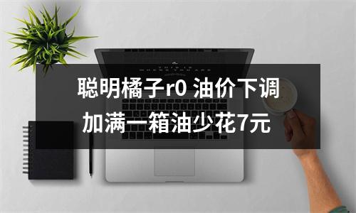 聪明橘子r0 油价下调 加满一箱油少花7元