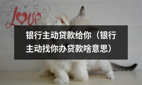 银行主动贷款给你（银行主动找你办贷款啥意思）