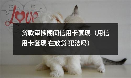 贷款审核期间信用卡套现（用信用卡套现 在放贷 犯法吗）