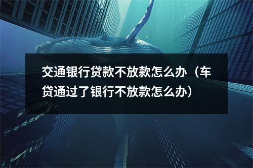 交通银行贷款不放款怎么办（车贷通过了银行不放款怎么办）