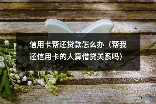 信用卡帮还贷款怎么办（帮我还信用卡的人算借贷关系吗）