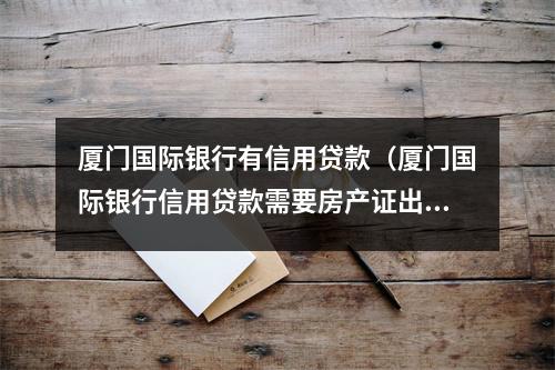 厦门国际银行有信用贷款（厦门国际银行信用贷款需要房产证出款吗）