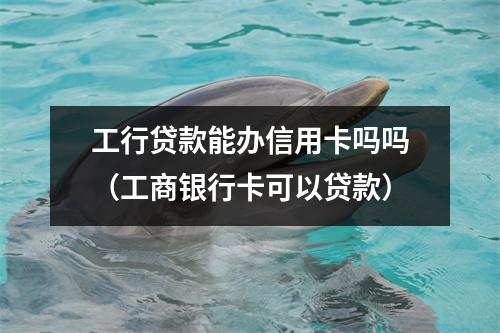 工行贷款能办信用卡吗吗（工商银行卡可以贷款）