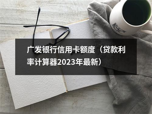 广发银行信用卡额度（贷款利率计算器2023年最新）