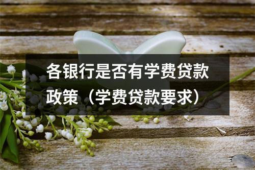 各银行是否有学费贷款政策(学费贷款要求)