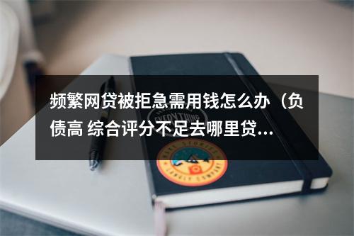 频繁网贷被拒急需用钱怎么办（负债高 综合评分不足去哪里贷款）