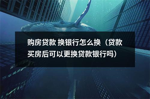 购房贷款 换银行怎么换(贷款买房后可以更换贷款银行吗)