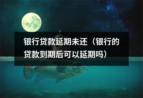 银行贷款延期未还（银行的贷款到期后可以延期吗）