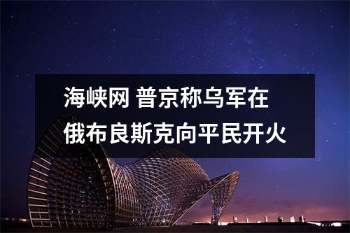 海峡网 普京称乌军在俄布良斯克向平民开火