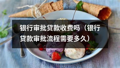 银行审批贷款收费吗(银行贷款审批流程需要多久)