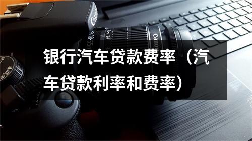 银行汽车贷款费率（汽车贷款利率和费率）
