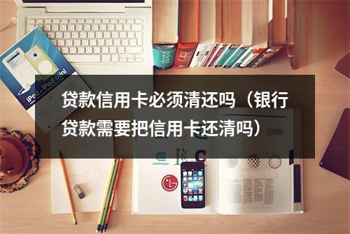 贷款信用卡必须清还吗（银行贷款需要把信用卡还清吗）