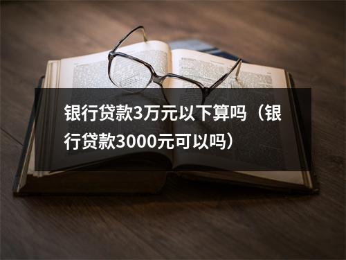 银行贷款3万元以下算吗（银行贷款3000元可以吗）