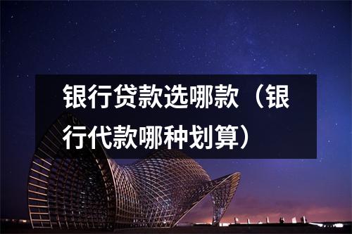 银行贷款选哪款（银行代款哪种划算）