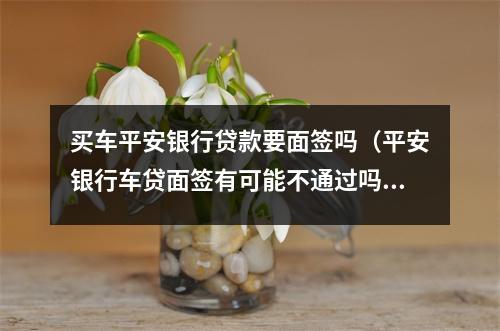 买车平安银行贷款要面签吗（平安银行车贷面签有可能不通过吗）