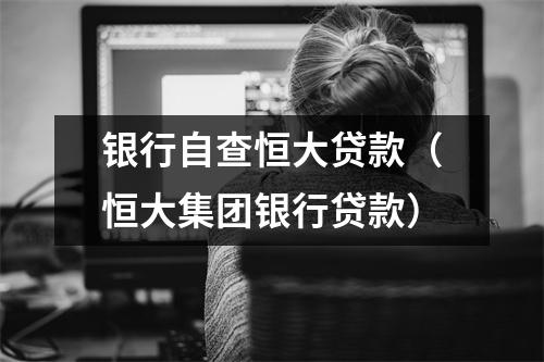 银行自查恒大贷款（恒大集团银行贷款）