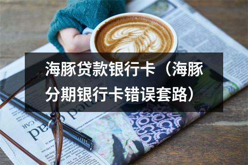 海豚贷款银行卡(海豚分期银行卡错误套路)