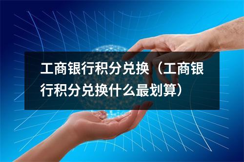 工商银行积分兑换（工商银行积分兑换什么最划算）