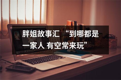 胖姐故事汇 “到哪都是一家人 有空常来玩”