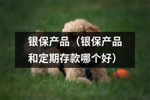 银保产品（银保产品和定期存款哪个好）