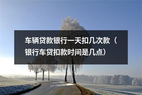 车辆贷款银行一天扣几次款（银行车贷扣款时间是几点）