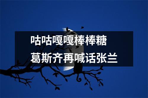咕咕嘎嘎棒棒糖 葛斯齐再喊话张兰