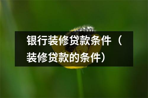 银行装修贷款条件(装修贷款的条件)