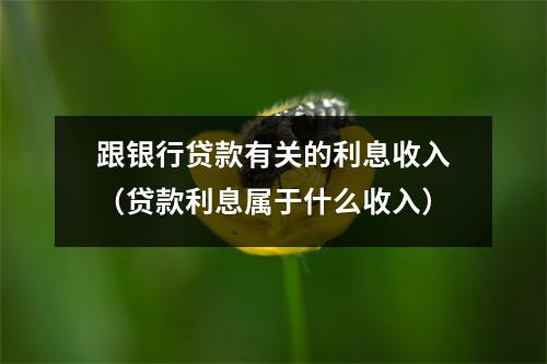 跟银行贷款有关的利息收入（贷款利息属于什么收入）
