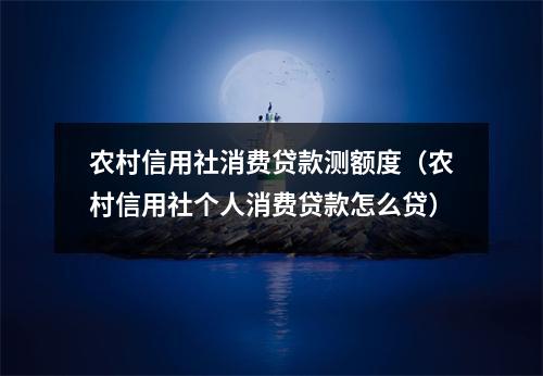 农村信用社消费贷款测额度（农村信用社个人消费贷款怎么贷）