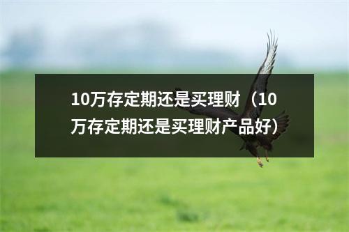 10万存定期还是买理财(10万存定期还是买理财产品好)