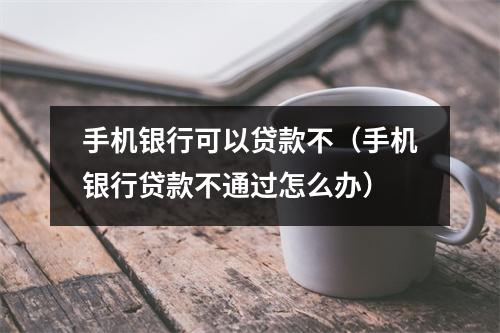 手机银行可以贷款不（手机银行贷款不通过怎么办）