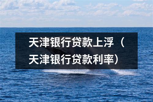 天津银行贷款上浮(天津银行贷款利率)