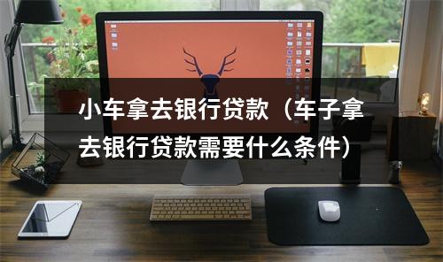 小车拿去银行贷款（车子拿去银行贷款需要什么条件）