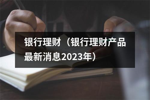 银行理财（银行理财产品最新消息2023年）