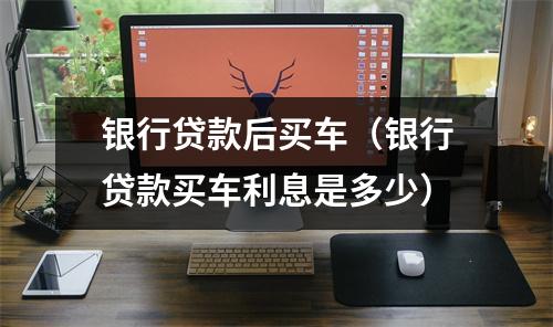 银行贷款后买车（银行贷款买车利息是多少）